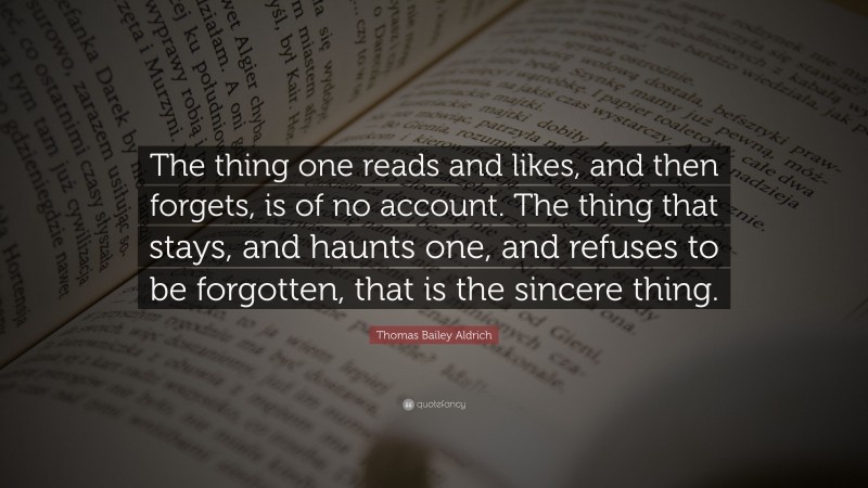 Thomas Bailey Aldrich Quote: “The thing one reads and likes, and then forgets, is of no account. The thing that stays, and haunts one, and refuses to be forgotten, that is the sincere thing.”