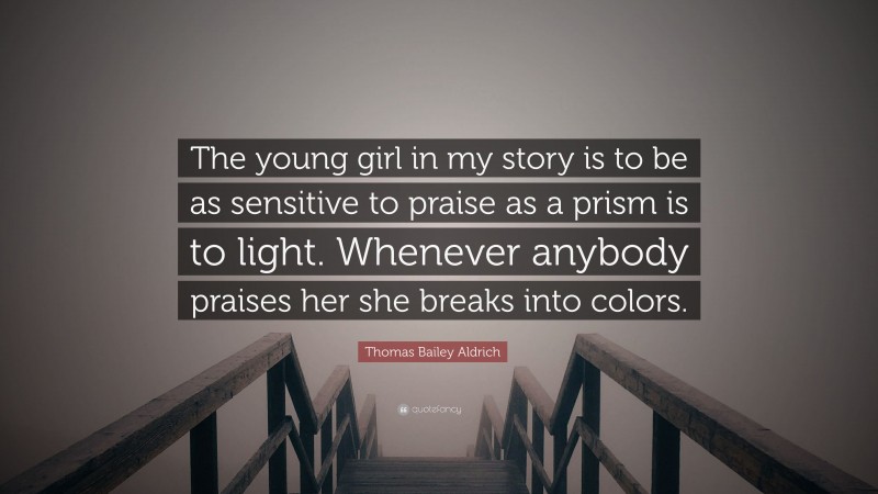 Thomas Bailey Aldrich Quote: “The young girl in my story is to be as sensitive to praise as a prism is to light. Whenever anybody praises her she breaks into colors.”