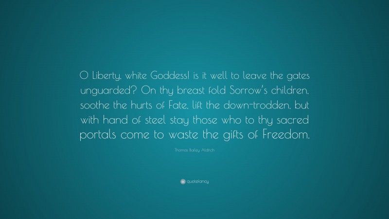 Thomas Bailey Aldrich Quote: “O Liberty, white Goddess! is it well to leave the gates unguarded? On thy breast fold Sorrow’s children, soothe the hurts of Fate, lift the down-trodden, but with hand of steel stay those who to thy sacred portals come to waste the gifts of Freedom.”