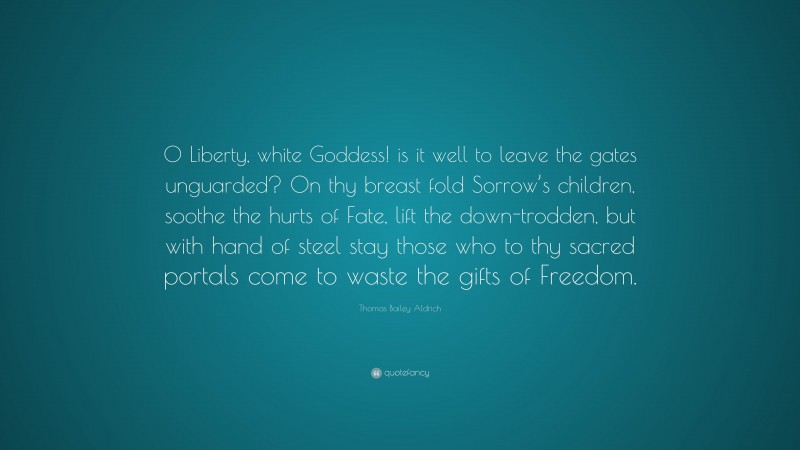 Thomas Bailey Aldrich Quote: “O Liberty, white Goddess! is it well to leave the gates unguarded? On thy breast fold Sorrow’s children, soothe the hurts of Fate, lift the down-trodden, but with hand of steel stay those who to thy sacred portals come to waste the gifts of Freedom.”
