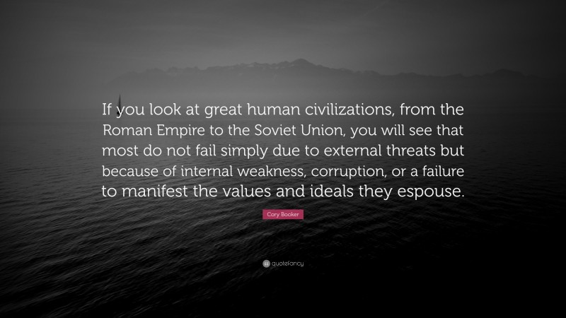 Cory Booker Quote: “If you look at great human civilizations, from the Roman Empire to the Soviet Union, you will see that most do not fail simply due to external threats but because of internal weakness, corruption, or a failure to manifest the values and ideals they espouse.”