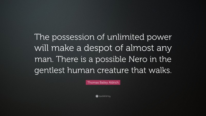 Thomas Bailey Aldrich Quote: “The possession of unlimited power will make a despot of almost any man. There is a possible Nero in the gentlest human creature that walks.”