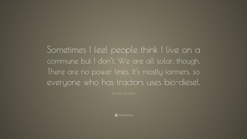 Woody Harrelson Quote: “Sometimes I feel people think I live on a commune but I don’t. We are all solar, though. There are no power lines. It’s mostly farmers, so everyone who has tractors uses bio-diesel.”