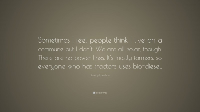 Woody Harrelson Quote: “Sometimes I feel people think I live on a commune but I don’t. We are all solar, though. There are no power lines. It’s mostly farmers, so everyone who has tractors uses bio-diesel.”