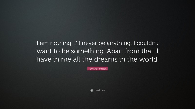 Fernando Pessoa Quote: “I am nothing. I’ll never be anything. I couldn’t want to be something. Apart from that, I have in me all the dreams in the world.”