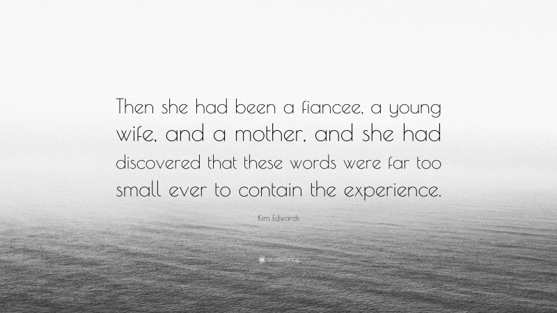 Kim Edwards Quote: “Then she had been a fiancee, a young wife, and a mother, and she had discovered that these words were far too small ever to contain the experience.”