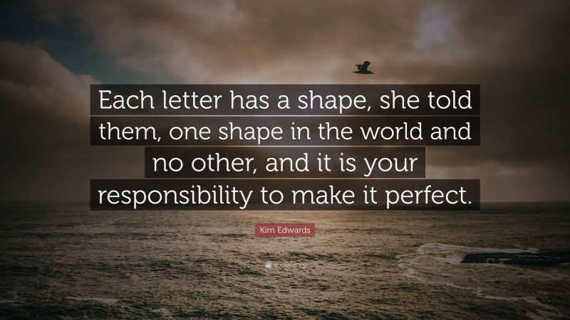 Kim Edwards Quote: “Each letter has a shape, she told them, one shape in the world and no other, and it is your responsibility to make it perfect.”
