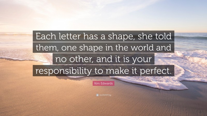 Kim Edwards Quote: “Each letter has a shape, she told them, one shape in the world and no other, and it is your responsibility to make it perfect.”
