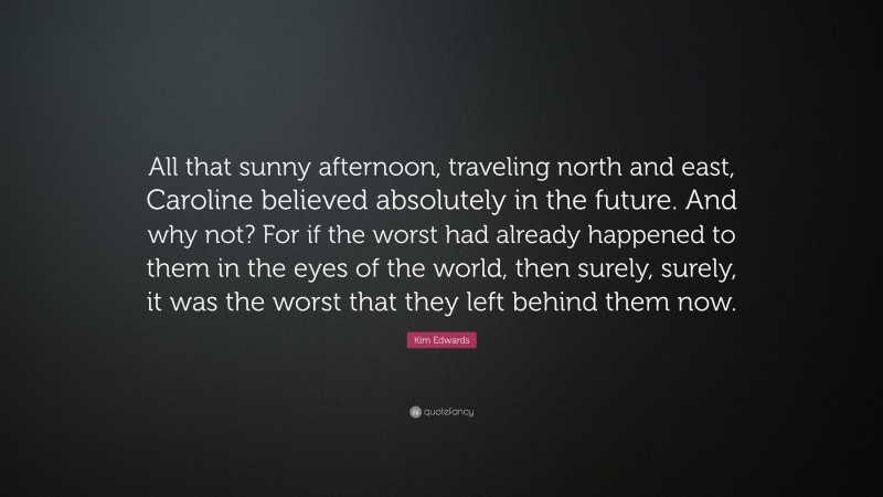 Kim Edwards Quote: “All that sunny afternoon, traveling north and east, Caroline believed absolutely in the future. And why not? For if the worst had already happened to them in the eyes of the world, then surely, surely, it was the worst that they left behind them now.”