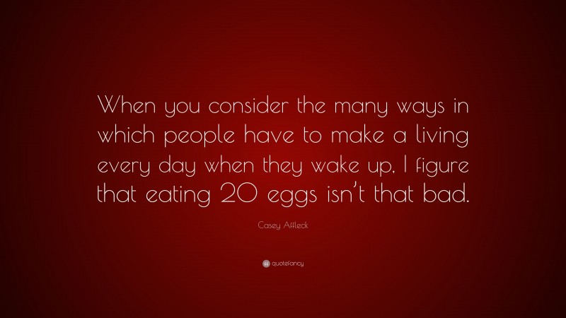 Casey Affleck Quote: “When you consider the many ways in which people have to make a living every day when they wake up, I figure that eating 20 eggs isn’t that bad.”