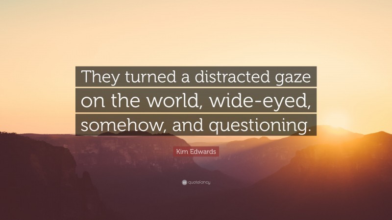 Kim Edwards Quote: “They turned a distracted gaze on the world, wide-eyed, somehow, and questioning.”