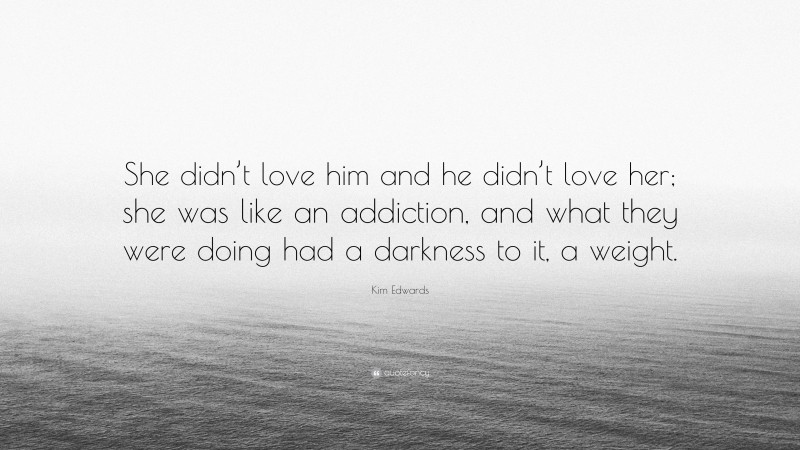 Kim Edwards Quote: “She didn’t love him and he didn’t love her; she was like an addiction, and what they were doing had a darkness to it, a weight.”