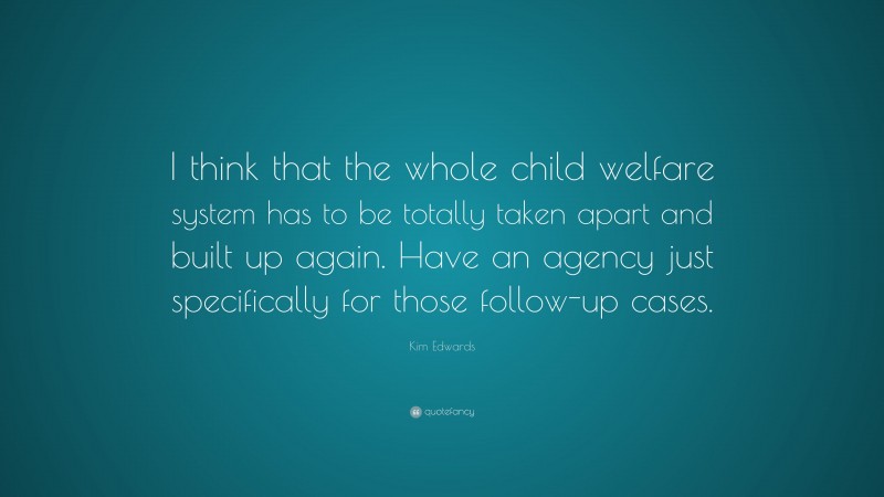 Kim Edwards Quote: “I think that the whole child welfare system has to be totally taken apart and built up again. Have an agency just specifically for those follow-up cases.”