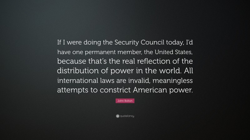 John Bolton Quote: “If I were doing the Security Council today, I’d have one permanent member, the United States, because that’s the real reflection of the distribution of power in the world. All international laws are invalid, meaningless attempts to constrict American power.”
