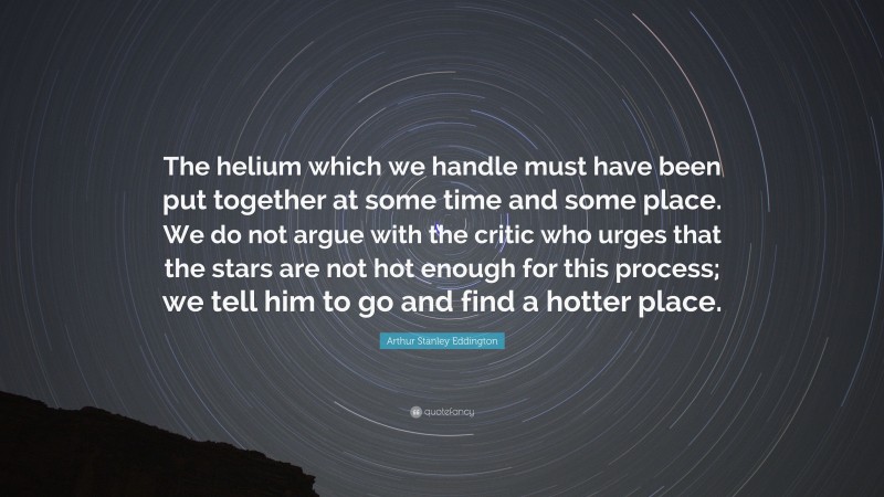 Arthur Stanley Eddington Quote: “The helium which we handle must have been put together at some time and some place. We do not argue with the critic who urges that the stars are not hot enough for this process; we tell him to go and find a hotter place.”
