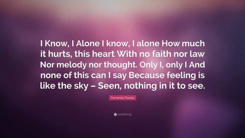 Fernando Pessoa Quote: “I Know, I Alone I know, I alone How much it hurts, this heart With no faith nor law Nor melody nor thought. Only I, only I And none of this can I say Because feeling is like the sky – Seen, nothing in it to see.”