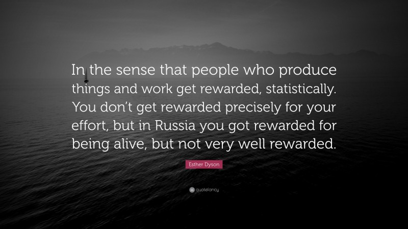 Esther Dyson Quote: “In the sense that people who produce things and work get rewarded, statistically. You don’t get rewarded precisely for your effort, but in Russia you got rewarded for being alive, but not very well rewarded.”