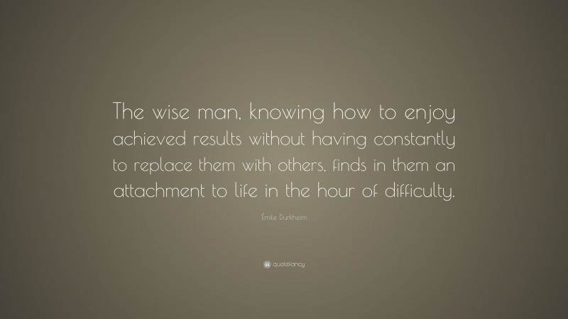Émile Durkheim Quote: “The wise man, knowing how to enjoy achieved results without having constantly to replace them with others, finds in them an attachment to life in the hour of difficulty.”
