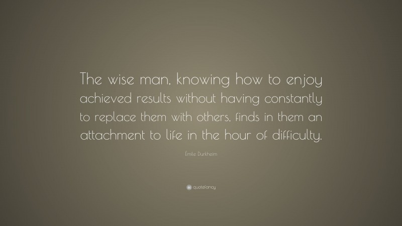 Émile Durkheim Quote: “The wise man, knowing how to enjoy achieved results without having constantly to replace them with others, finds in them an attachment to life in the hour of difficulty.”