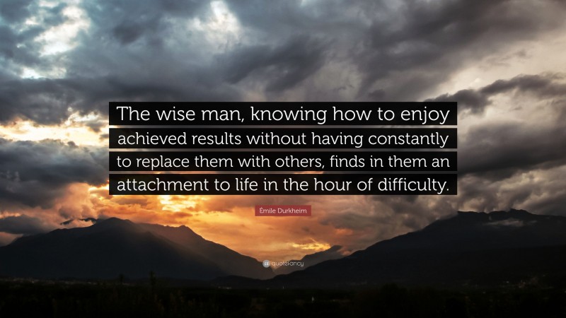 Émile Durkheim Quote: “The wise man, knowing how to enjoy achieved results without having constantly to replace them with others, finds in them an attachment to life in the hour of difficulty.”