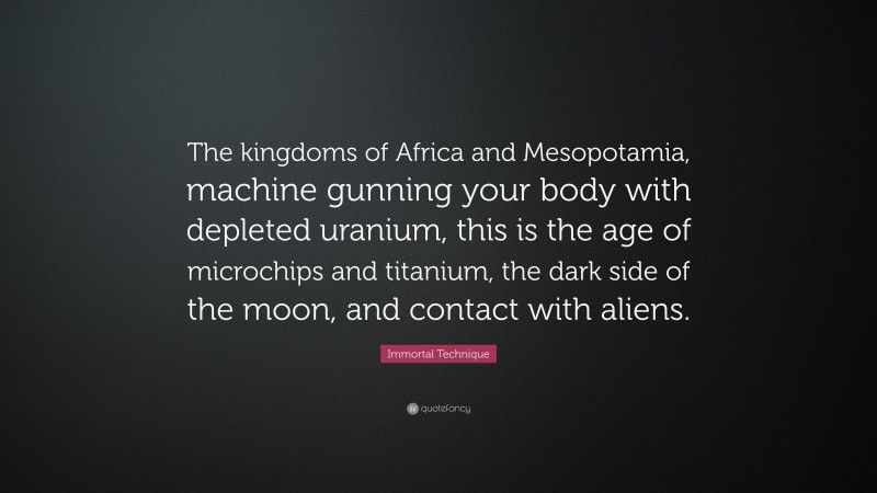 Immortal Technique Quote: “The kingdoms of Africa and Mesopotamia, machine gunning your body with depleted uranium, this is the age of microchips and titanium, the dark side of the moon, and contact with aliens.”