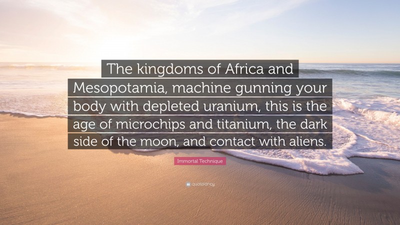 Immortal Technique Quote: “The kingdoms of Africa and Mesopotamia, machine gunning your body with depleted uranium, this is the age of microchips and titanium, the dark side of the moon, and contact with aliens.”
