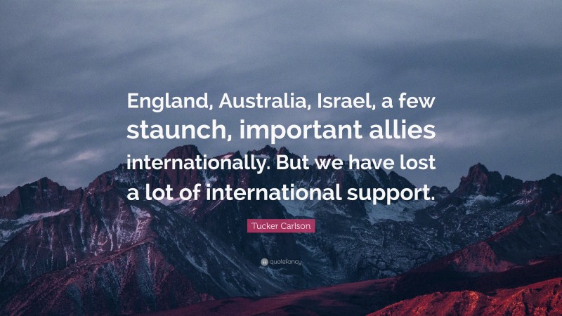 Tucker Carlson Quote: “England, Australia, Israel, a few staunch, important allies internationally. But we have lost a lot of international support.”