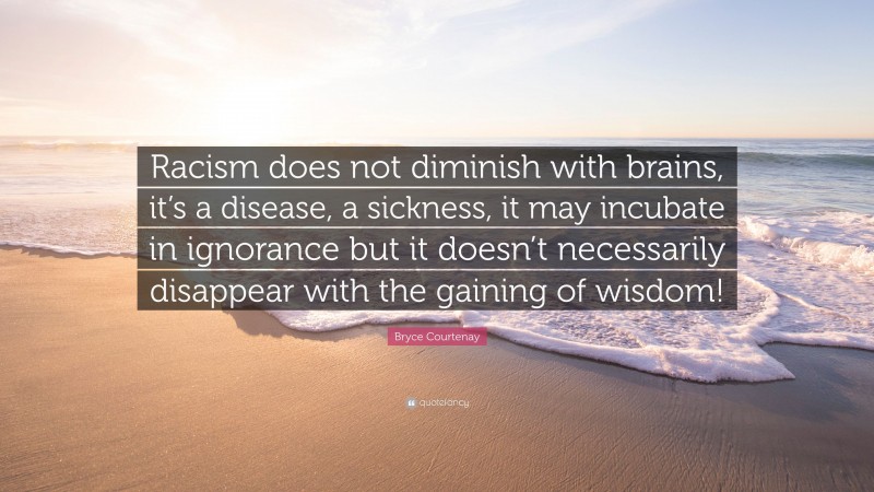 Bryce Courtenay Quote: “Racism does not diminish with brains, it’s a disease, a sickness, it may incubate in ignorance but it doesn’t necessarily disappear with the gaining of wisdom!”