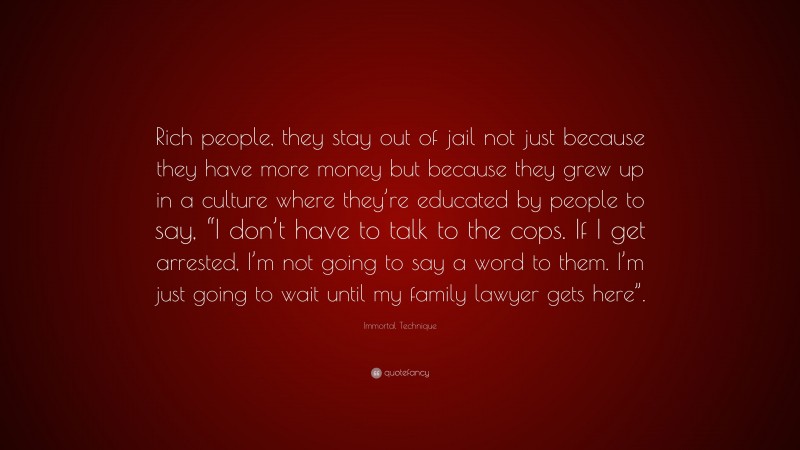 Immortal Technique Quote: “Rich people, they stay out of jail not just because they have more money but because they grew up in a culture where they’re educated by people to say, “I don’t have to talk to the cops. If I get arrested, I’m not going to say a word to them. I’m just going to wait until my family lawyer gets here”.”