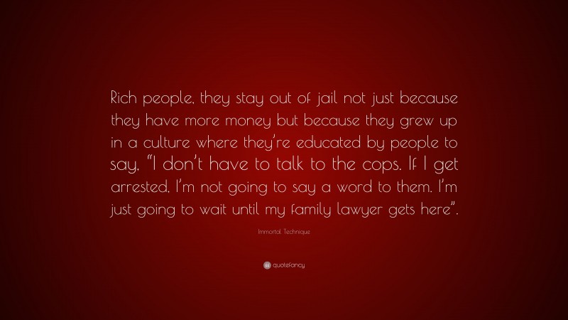 Immortal Technique Quote: “Rich people, they stay out of jail not just because they have more money but because they grew up in a culture where they’re educated by people to say, “I don’t have to talk to the cops. If I get arrested, I’m not going to say a word to them. I’m just going to wait until my family lawyer gets here”.”
