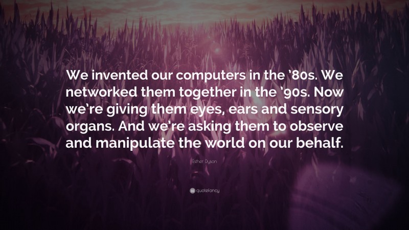 Esther Dyson Quote: “We invented our computers in the ’80s. We networked them together in the ’90s. Now we’re giving them eyes, ears and sensory organs. And we’re asking them to observe and manipulate the world on our behalf.”