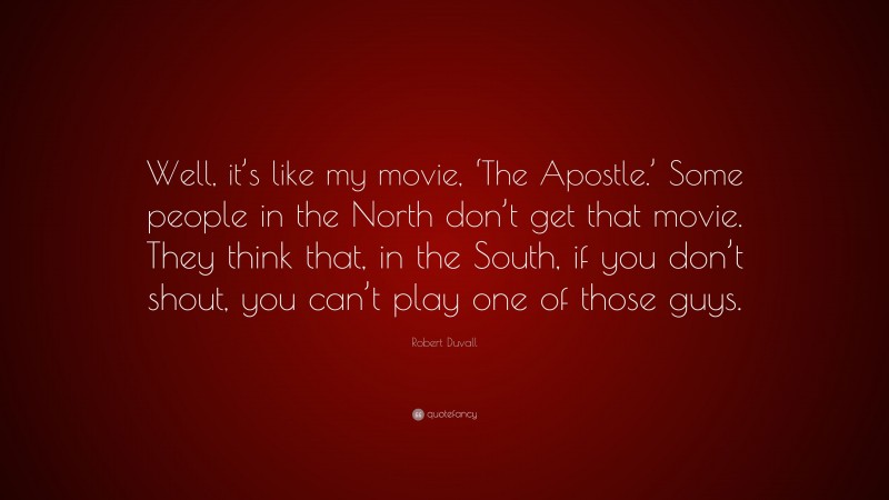 Robert Duvall Quote: “Well, it’s like my movie, ‘The Apostle.’ Some people in the North don’t get that movie. They think that, in the South, if you don’t shout, you can’t play one of those guys.”