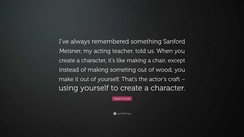 Robert Duvall Quote: “I’ve always remembered something Sanford Meisner, my acting teacher, told us. When you create a character, it’s like making a chair, except instead of making someting out of wood, you make it out of yourself. That’s the actor’s craft – using yourself to create a character.”