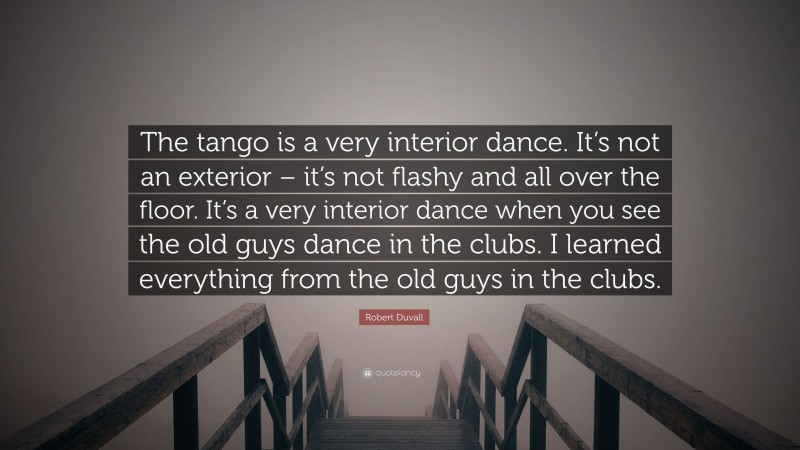 Robert Duvall Quote: “The tango is a very interior dance. It’s not an exterior – it’s not flashy and all over the floor. It’s a very interior dance when you see the old guys dance in the clubs. I learned everything from the old guys in the clubs.”