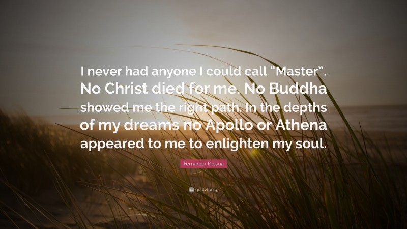 Fernando Pessoa Quote: “I never had anyone I could call “Master”. No Christ died for me. No Buddha showed me the right path. In the depths of my dreams no Apollo or Athena appeared to me to enlighten my soul.”