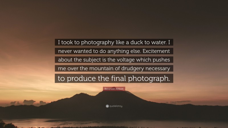 Berenice Abbott Quote: “I took to photography like a duck to water. I never wanted to do anything else. Excitement about the subject is the voltage which pushes me over the mountain of drudgery necessary to produce the final photograph.”