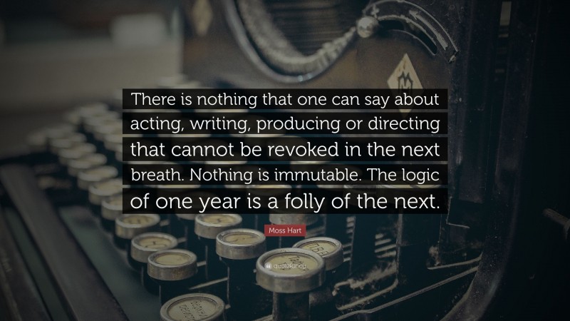 Moss Hart Quote: “There is nothing that one can say about acting, writing, producing or directing that cannot be revoked in the next breath. Nothing is immutable. The logic of one year is a folly of the next.”