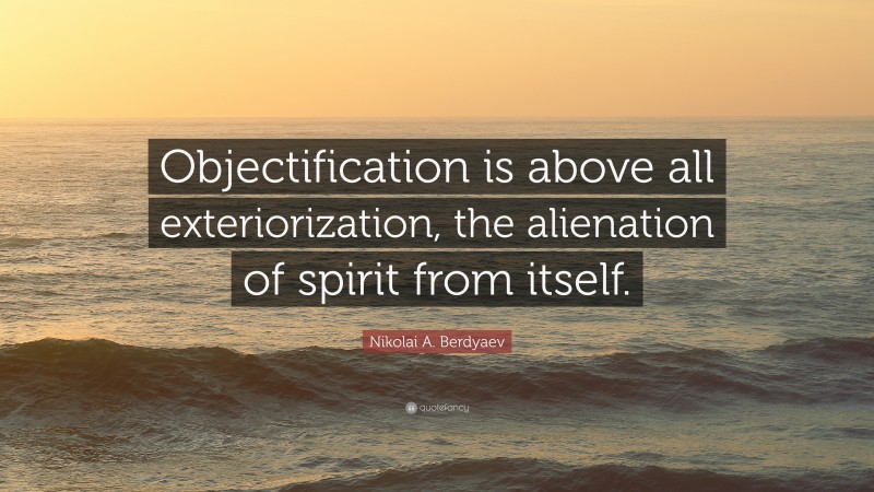 Nikolai A. Berdyaev Quote: “Objectification is above all exteriorization, the alienation of spirit from itself.”