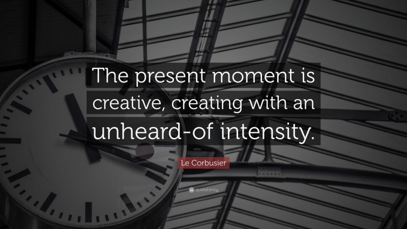 Le Corbusier Quote: “The present moment is creative, creating with an unheard-of intensity.”