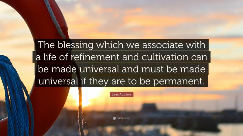 Jane Addams Quote: “The blessing which we associate with a life of refinement and cultivation can be made universal and must be made universal if they are to be permanent.”