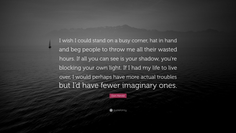 Don Herold Quote: “I wish I could stand on a busy corner, hat in hand and beg people to throw me all their wasted hours. If all you can see is your shadow, you’re blocking your own light. If I had my life to live over, I would perhaps have more actual troubles but I’d have fewer imaginary ones.”