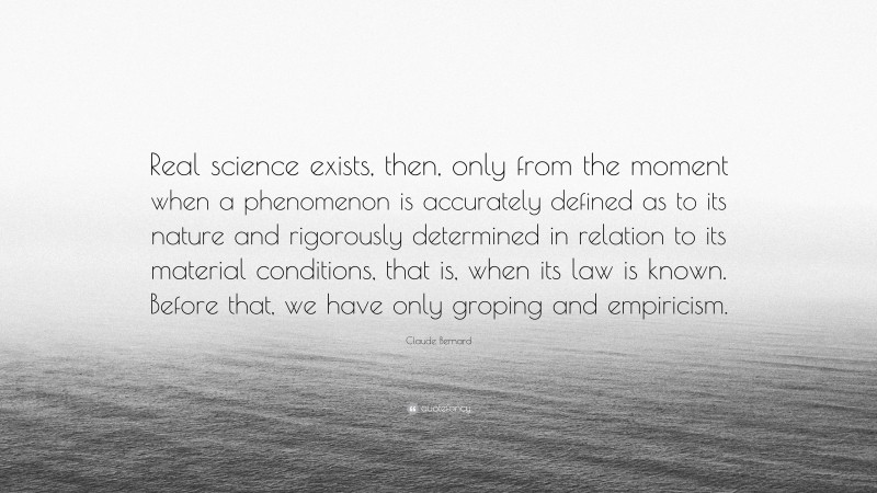 Claude Bernard Quote: “Real science exists, then, only from the moment when a phenomenon is accurately defined as to its nature and rigorously determined in relation to its material conditions, that is, when its law is known. Before that, we have only groping and empiricism.”