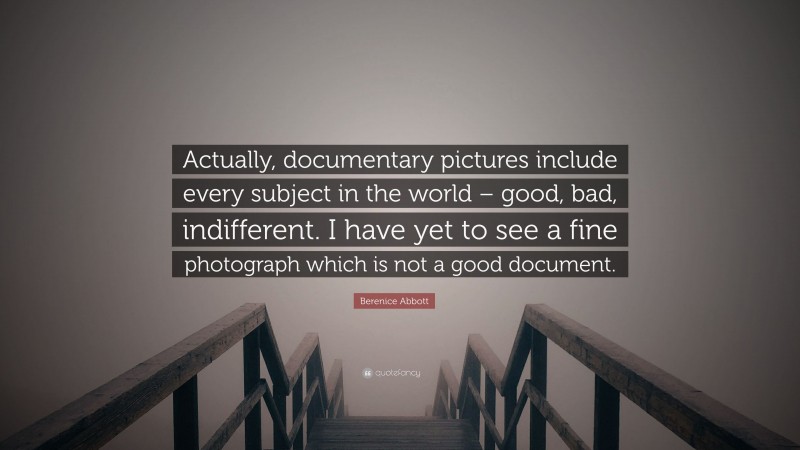 Berenice Abbott Quote: “Actually, documentary pictures include every subject in the world – good, bad, indifferent. I have yet to see a fine photograph which is not a good document.”