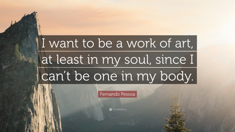 Fernando Pessoa Quote: “I want to be a work of art, at least in my soul, since I can’t be one in my body.”