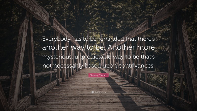 Stanley Crouch Quote: “Everybody has to be reminded that there’s another way to be. Another more mysterious, unpredictable way to be that’s not necessarily based upon contrivances.”