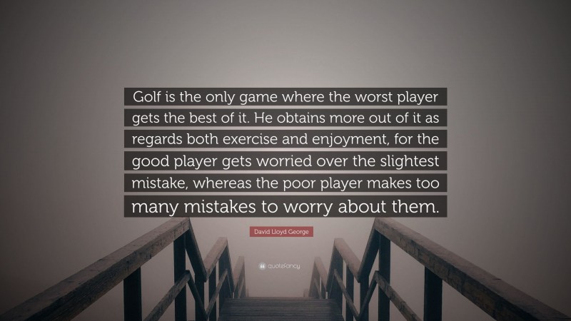 David Lloyd George Quote: “Golf is the only game where the worst player gets the best of it. He obtains more out of it as regards both exercise and enjoyment, for the good player gets worried over the slightest mistake, whereas the poor player makes too many mistakes to worry about them.”