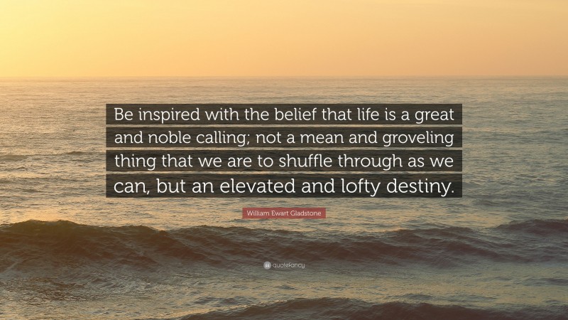 William Ewart Gladstone Quote: “Be inspired with the belief that life is a great and noble calling; not a mean and groveling thing that we are to shuffle through as we can, but an elevated and lofty destiny.”