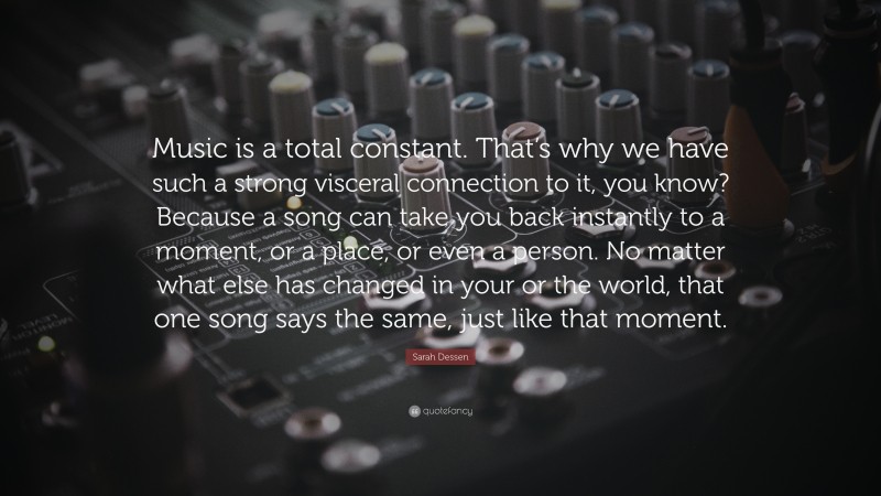 Sarah Dessen Quote: “Music is a total constant. That’s why we have such a strong visceral connection to it, you know? Because a song can take you back instantly to a moment, or a place, or even a person. No matter what else has changed in your or the world, that one song says the same, just like that moment.”