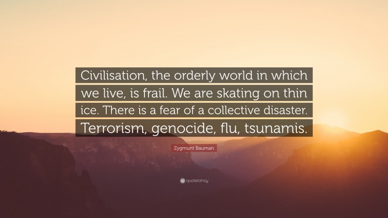 Zygmunt Bauman Quote: “Civilisation, the orderly world in which we live, is frail. We are skating on thin ice. There is a fear of a collective disaster. Terrorism, genocide, flu, tsunamis.”