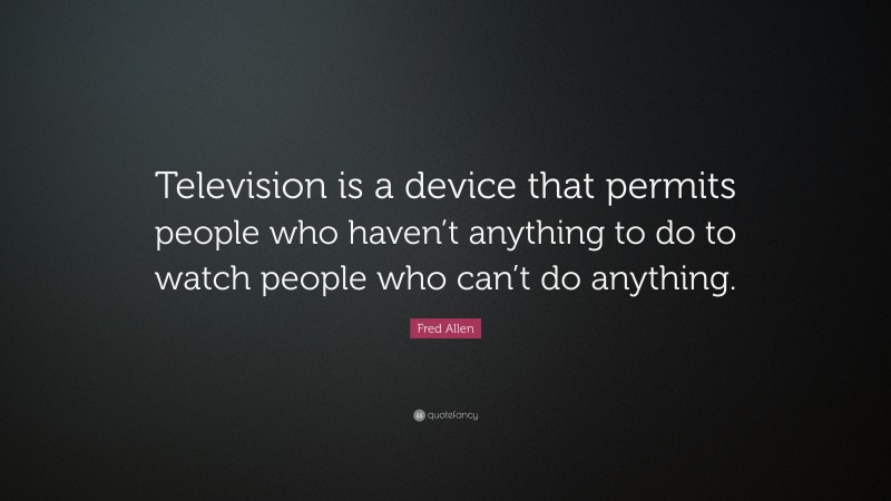 Fred Allen Quote: “Television is a device that permits people who haven’t anything to do to watch people who can’t do anything.”